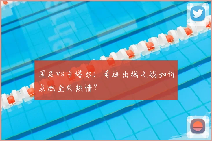 国足vs卡塔尔：奇迹出线之战如何点燃全民热情？