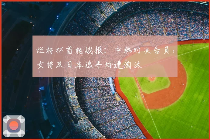 烂柯杯首轮战报：中韩对决告负，女将及日本选手均遭淘汰
