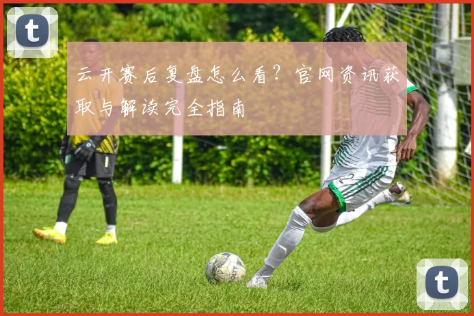 云开赛后复盘怎么看？官网资讯获取与解读完全指南