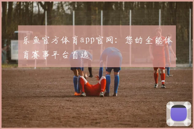 乐鱼官方体育app官网：您的全能体育赛事平台首选