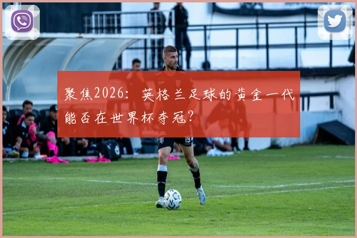 聚焦2026：英格兰足球的黄金一代能否在世界杯夺冠？