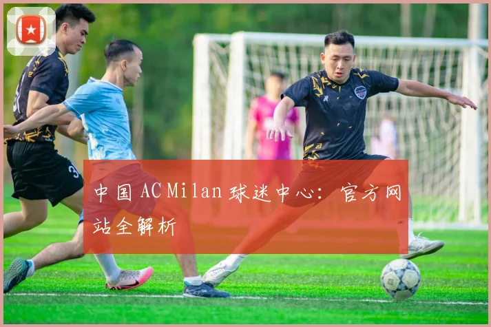 中国 AC Milan 球迷中心：官方网站全解析