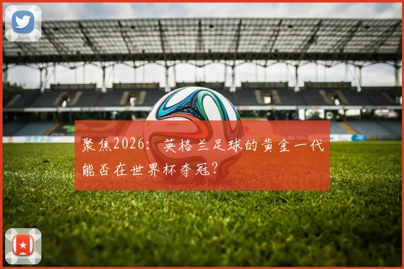 聚焦2026：英格兰足球的黄金一代能否在世界杯夺冠？